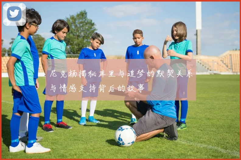尼克杨揭秘库里与追梦的默契关系与情感支持背后的故事