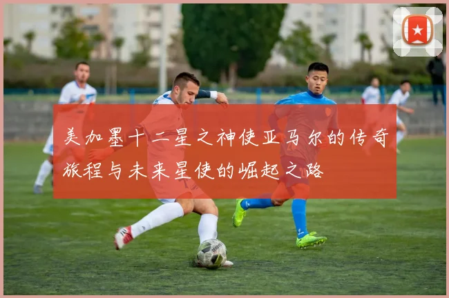 美加墨十二星之神使亚马尔的传奇旅程与未来星使的崛起之路