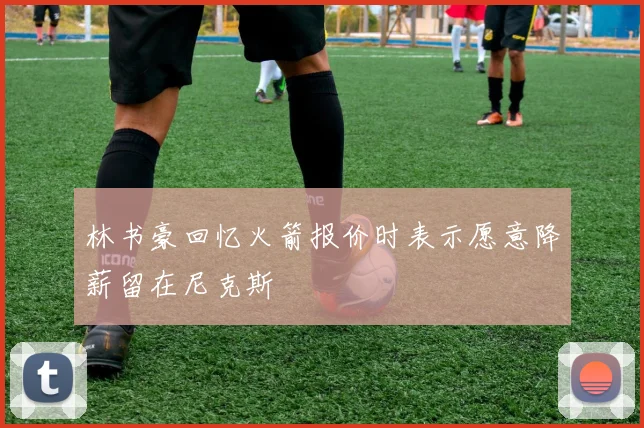林书豪回忆火箭报价时表示愿意降薪留在尼克斯