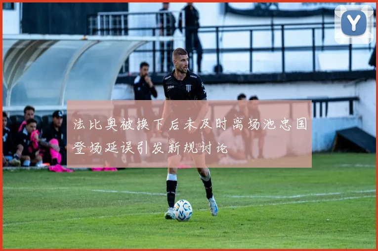 法比奥被换下后未及时离场池忠国登场延误引发新规讨论