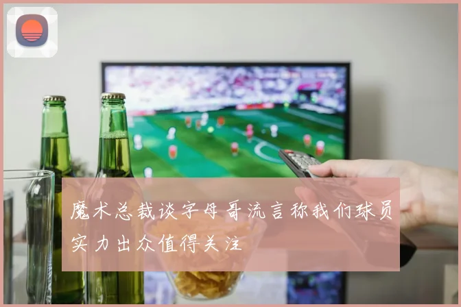 魔术总裁谈字母哥流言称我们球员实力出众值得关注