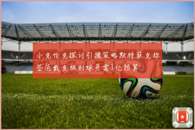 小克伦克探讨引援策略默特萨克称签范戴克级别球员需1亿预算