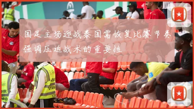 国足主场迎战泰国需恢复比赛节奏强调压迫战术的重要性