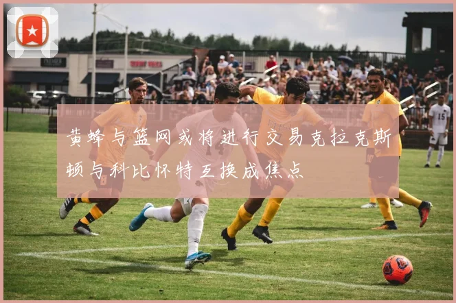黄蜂与篮网或将进行交易克拉克斯顿与科比怀特互换成焦点