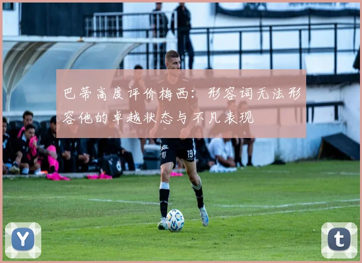 巴蒂高度评价梅西：形容词无法形容他的卓越状态与不凡表现