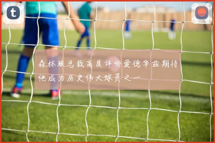 森林狼总裁高度评价爱德华兹期待他成为历史伟大球员之一