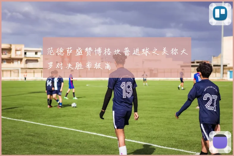 范德萨盛赞博格坎普进球之美称大罗对决胜率极高