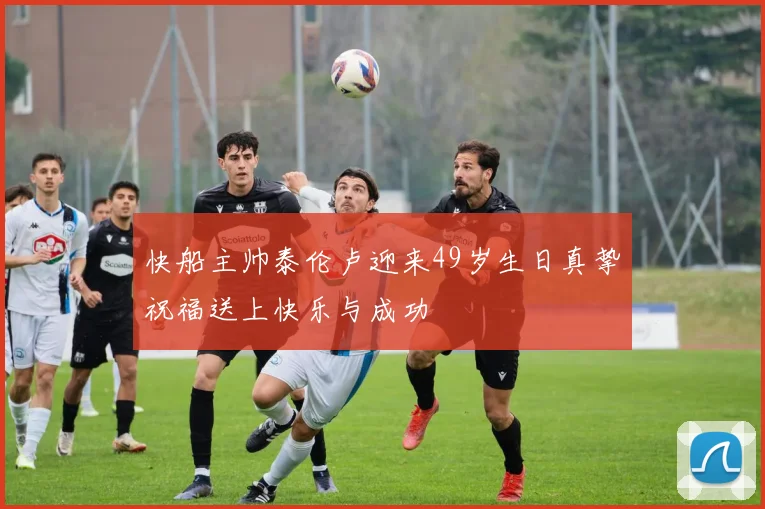 快船主帅泰伦卢迎来49岁生日真挚祝福送上快乐与成功