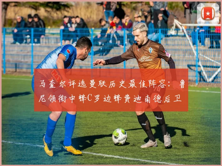 马奎尔评选曼联历史最佳阵容：鲁尼领衔中锋C罗边锋费迪南德后卫