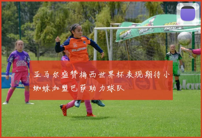 亚马尔盛赞梅西世界杯表现期待小蜘蛛加盟巴萨助力球队