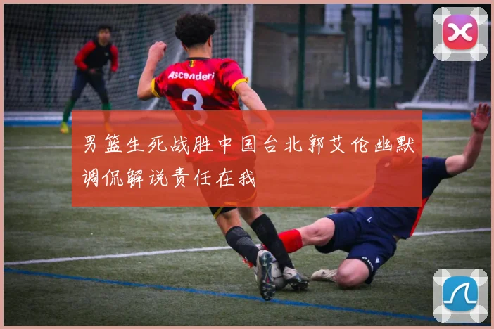 男篮生死战胜中国台北郭艾伦幽默调侃解说责任在我