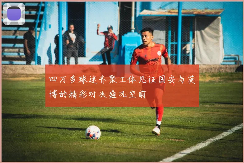 四万多球迷齐聚工体见证国安与英博的精彩对决盛况空前