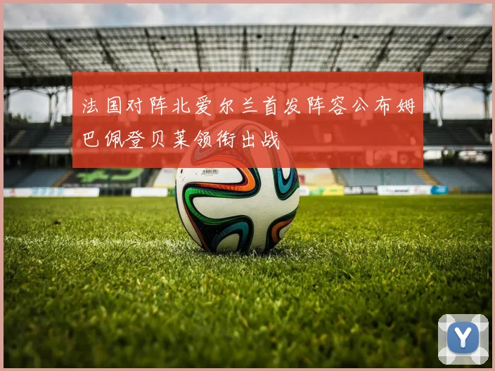 法国对阵北爱尔兰首发阵容公布姆巴佩登贝莱领衔出战