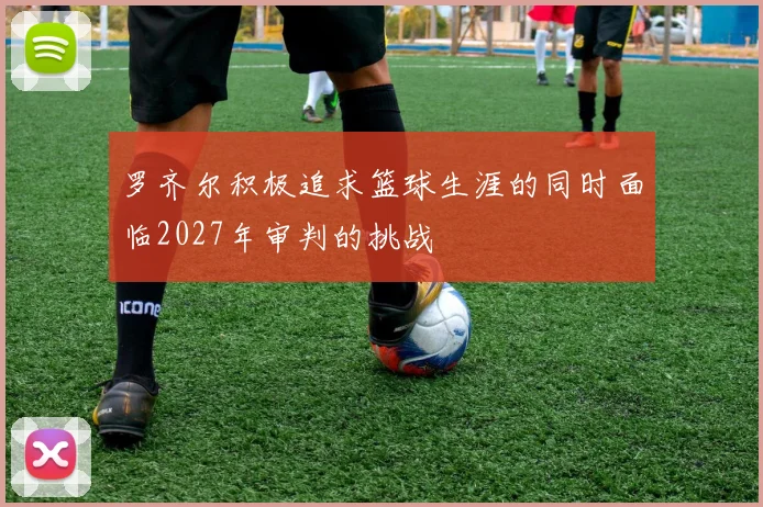 罗齐尔积极追求篮球生涯的同时面临2027年审判的挑战
